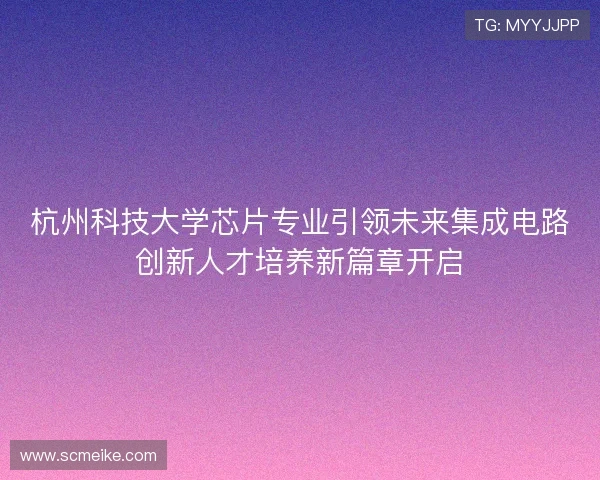 杭州科技大学芯片专业引领未来集成电路创新人才培养新篇章开启